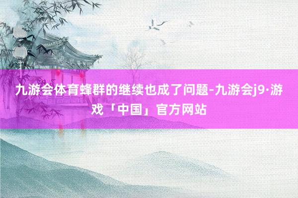 九游会体育蜂群的继续也成了问题-九游会j9·游戏「中国」官方网站