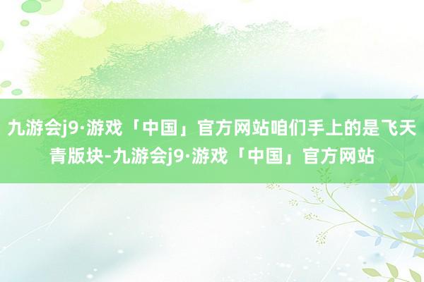 九游会j9·游戏「中国」官方网站咱们手上的是飞天青版块-九游会j9·游戏「中国」官方网站