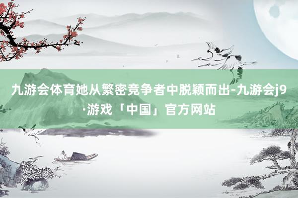 九游会体育她从繁密竞争者中脱颖而出-九游会j9·游戏「中国」官方网站