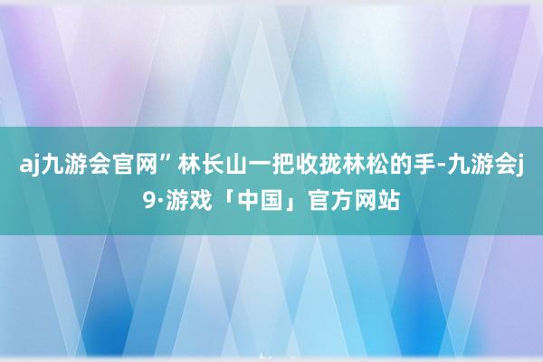 aj九游会官网”林长山一把收拢林松的手-九游会j9·游戏「中国」官方网站