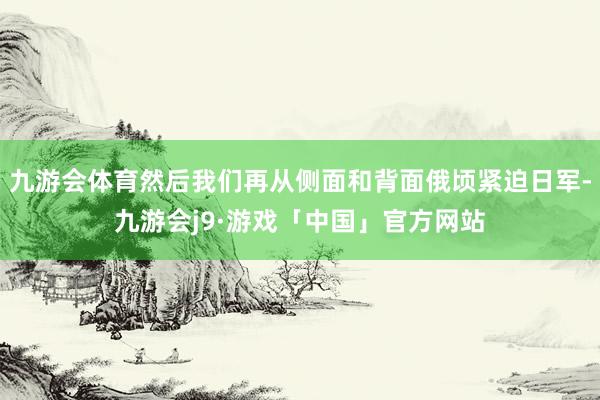九游会体育然后我们再从侧面和背面俄顷紧迫日军-九游会j9·游戏「中国」官方网站