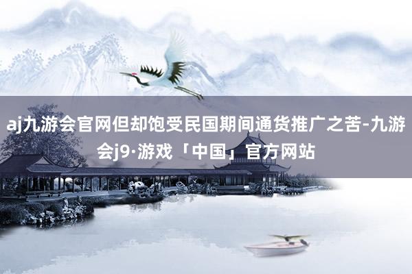 aj九游会官网但却饱受民国期间通货推广之苦-九游会j9·游戏「中国」官方网站