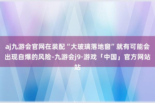aj九游会官网在装配“大玻璃落地窗”就有可能会出现自爆的风险-九游会j9·游戏「中国」官方网站