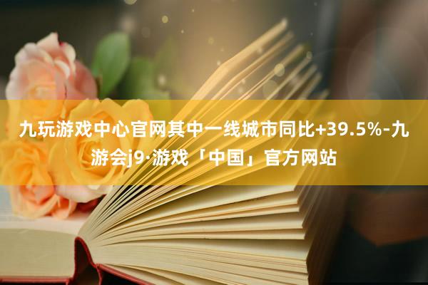 九玩游戏中心官网其中一线城市同比+39.5%-九游会j9·游戏「中国」官方网站