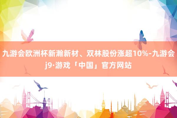 九游会欧洲杯新瀚新材、双林股份涨超10%-九游会j9·游戏「中国」官方网站