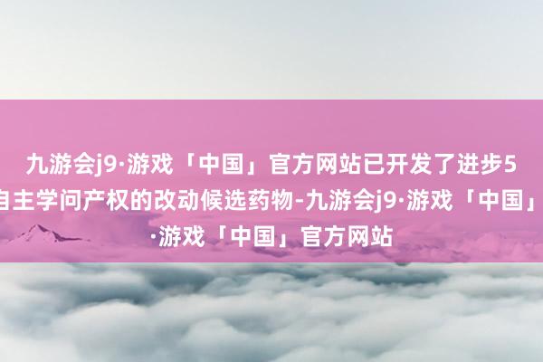 九游会j9·游戏「中国」官方网站已开发了进步50个领有自主学问产权的改动候选药物-九游会j9·游戏「中国」官方网站