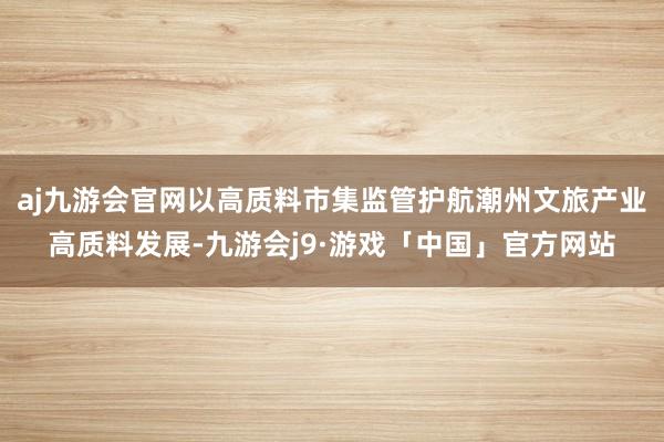 aj九游会官网以高质料市集监管护航潮州文旅产业高质料发展-九游会j9·游戏「中国」官方网站
