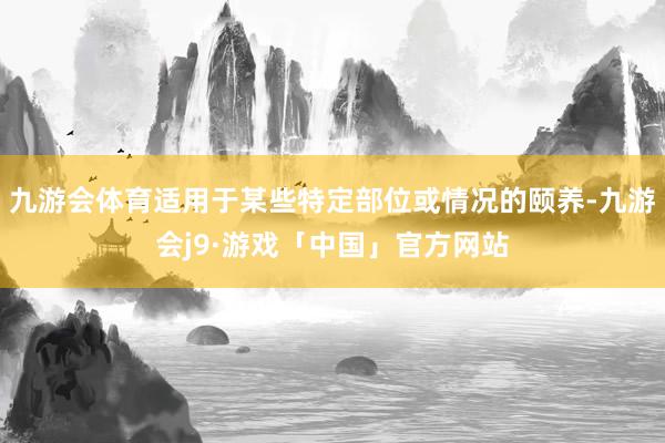 九游会体育适用于某些特定部位或情况的颐养-九游会j9·游戏「中国」官方网站