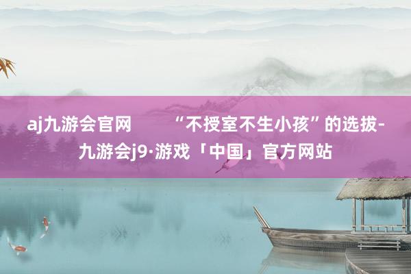 aj九游会官网        “不授室不生小孩”的选拔-九游会j9·游戏「中国」官方网站