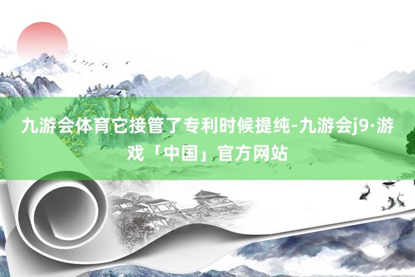 九游会体育它接管了专利时候提纯-九游会j9·游戏「中国」官方网站