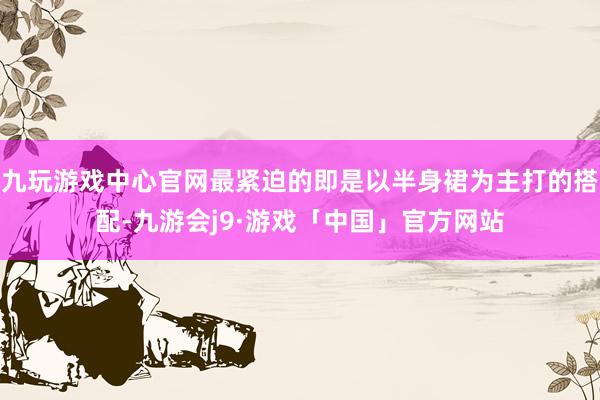 九玩游戏中心官网最紧迫的即是以半身裙为主打的搭配-九游会j9·游戏「中国」官方网站