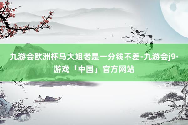 九游会欧洲杯马大姐老是一分钱不差-九游会j9·游戏「中国」官方网站