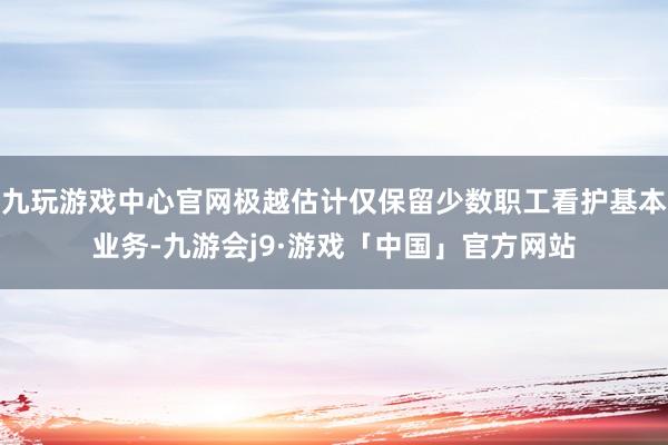 九玩游戏中心官网极越估计仅保留少数职工看护基本业务-九游会j9·游戏「中国」官方网站