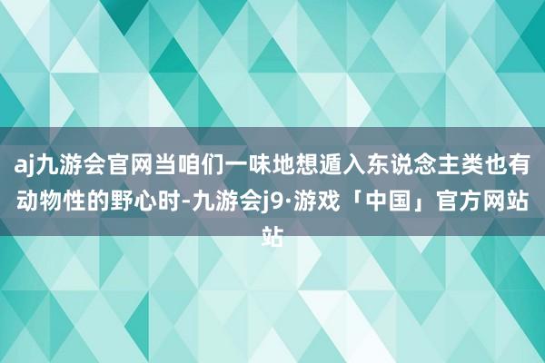 aj九游会官网当咱们一味地想遁入东说念主类也有动物性的野心时-九游会j9·游戏「中国」官方网站