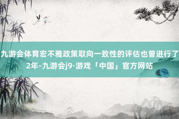 九游会体育宏不雅政策取向一致性的评估也曾进行了2年-九游会j9·游戏「中国」官方网站