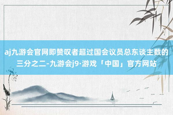 aj九游会官网即赞叹者超过国会议员总东谈主数的三分之二-九游会j9·游戏「中国」官方网站