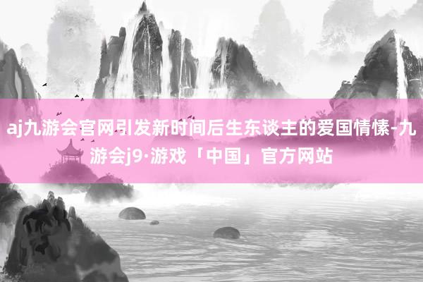 aj九游会官网引发新时间后生东谈主的爱国情愫-九游会j9·游戏「中国」官方网站