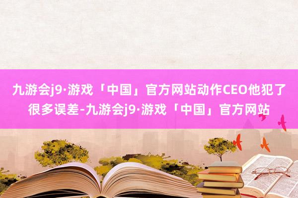 九游会j9·游戏「中国」官方网站动作CEO他犯了很多误差-九游会j9·游戏「中国」官方网站