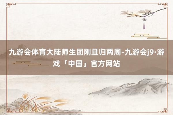 九游会体育大陆师生团刚且归两周-九游会j9·游戏「中国」官方网站