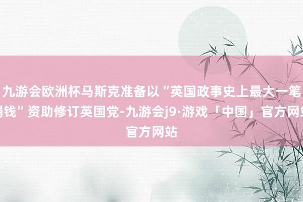 九游会欧洲杯马斯克准备以“英国政事史上最大一笔捐钱”资助修订英国党-九游会j9·游戏「中国」官方网站