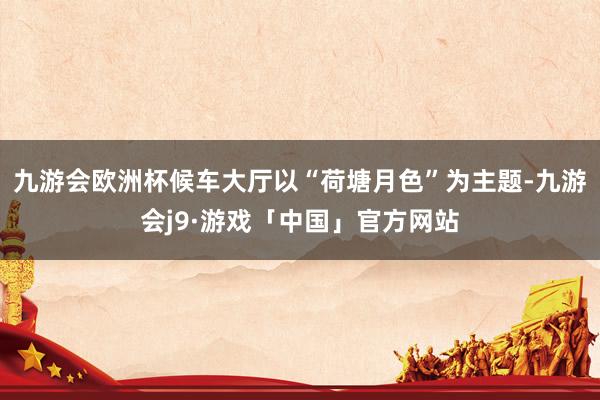 九游会欧洲杯候车大厅以“荷塘月色”为主题-九游会j9·游戏「中国」官方网站
