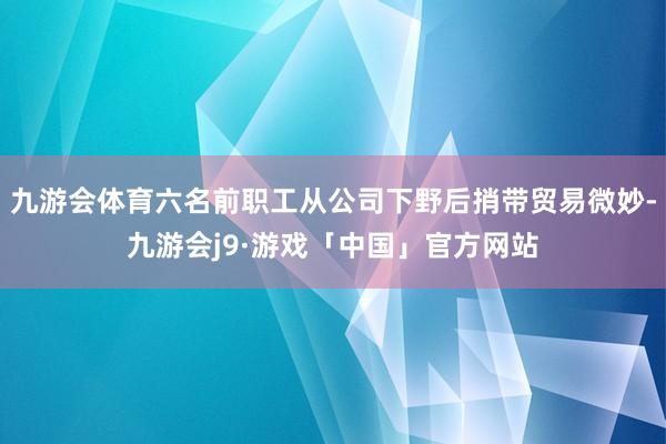 九游会体育六名前职工从公司下野后捎带贸易微妙-九游会j9·游戏「中国」官方网站