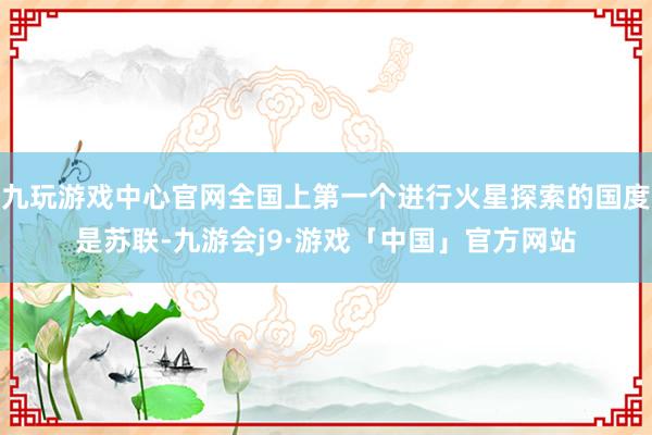 九玩游戏中心官网全国上第一个进行火星探索的国度是苏联-九游会j9·游戏「中国」官方网站