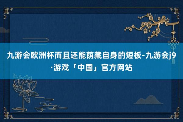 九游会欧洲杯而且还能荫藏自身的短板-九游会j9·游戏「中国」官方网站