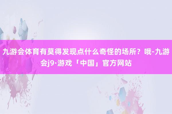 九游会体育有莫得发现点什么奇怪的场所？哦-九游会j9·游戏「中国」官方网站