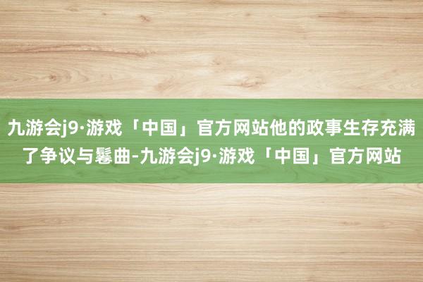 九游会j9·游戏「中国」官方网站他的政事生存充满了争议与鬈曲-九游会j9·游戏「中国」官方网站