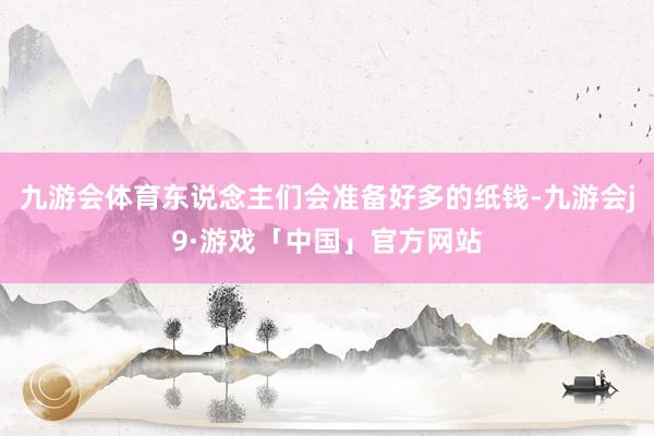 九游会体育东说念主们会准备好多的纸钱-九游会j9·游戏「中国」官方网站