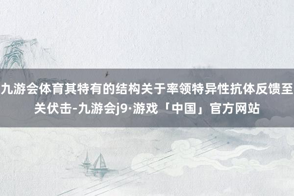 九游会体育其特有的结构关于率领特异性抗体反馈至关伏击-九游会j9·游戏「中国」官方网站