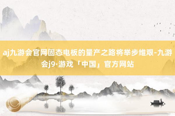 aj九游会官网固态电板的量产之路将举步维艰-九游会j9·游戏「中国」官方网站
