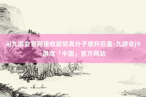 aj九游会官网接收超韧高分子玻纤后盖-九游会j9·游戏「中国」官方网站