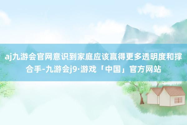 aj九游会官网意识到家庭应该赢得更多透明度和撑合手-九游会j9·游戏「中国」官方网站