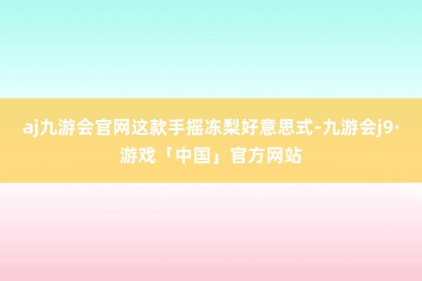 aj九游会官网这款手摇冻梨好意思式-九游会j9·游戏「中国」官方网站
