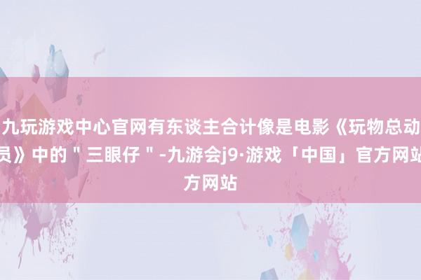 九玩游戏中心官网有东谈主合计像是电影《玩物总动员》中的＂三眼仔＂-九游会j9·游戏「中国」官方网站
