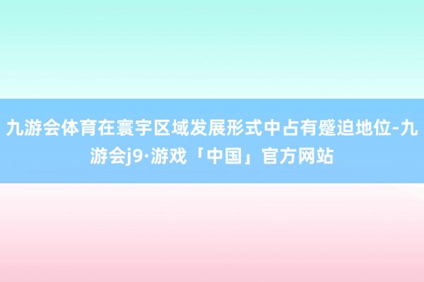 九游会体育在寰宇区域发展形式中占有蹙迫地位-九游会j9·游戏「中国」官方网站