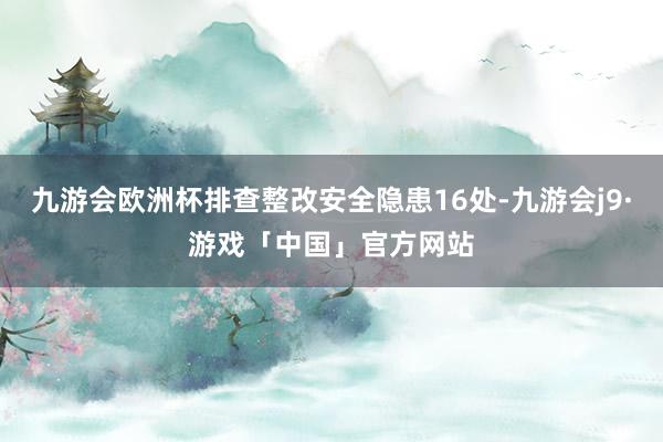 九游会欧洲杯排查整改安全隐患16处-九游会j9·游戏「中国」官方网站