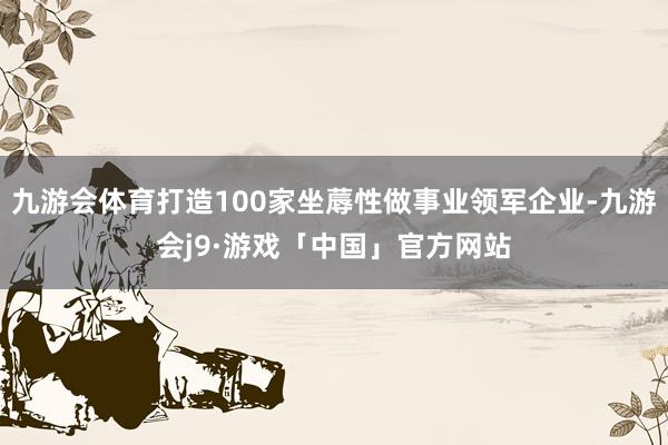 九游会体育打造100家坐蓐性做事业领军企业-九游会j9·游戏「中国」官方网站
