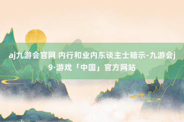 aj九游会官网 内行和业内东谈主士暗示-九游会j9·游戏「中国」官方网站