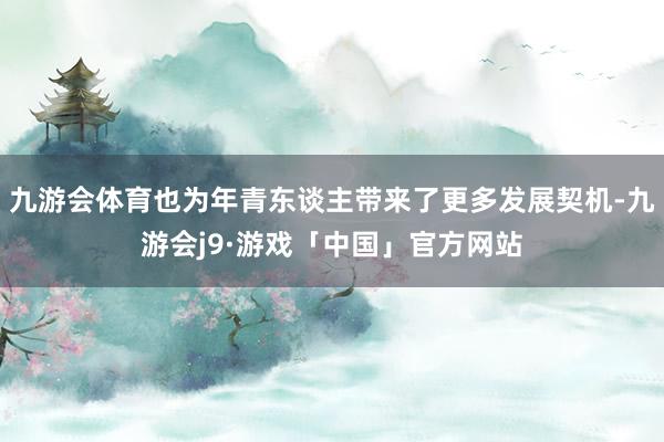 九游会体育也为年青东谈主带来了更多发展契机-九游会j9·游戏「中国」官方网站