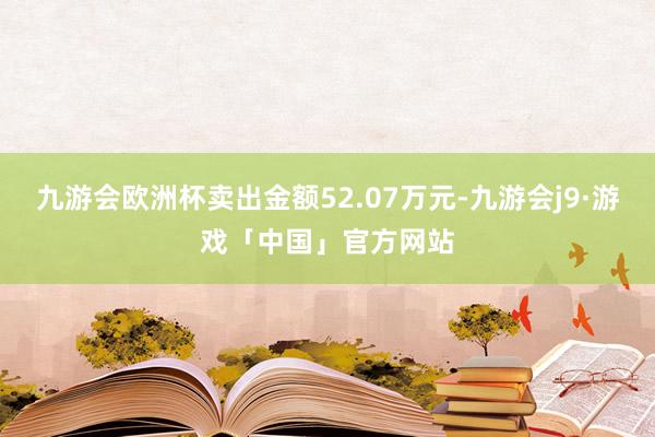 九游会欧洲杯卖出金额52.07万元-九游会j9·游戏「中国」官方网站
