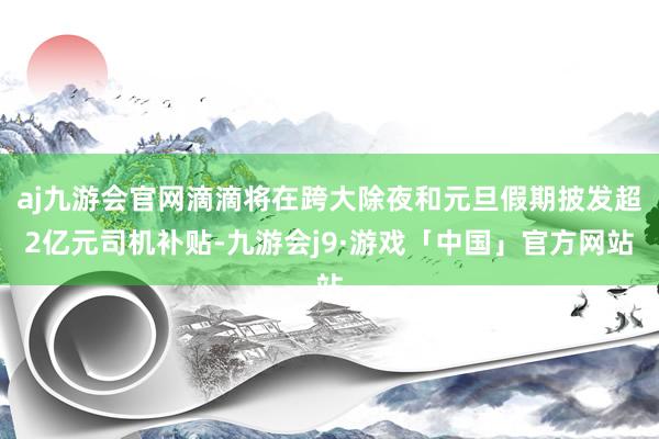 aj九游会官网滴滴将在跨大除夜和元旦假期披发超2亿元司机补贴-九游会j9·游戏「中国」官方网站