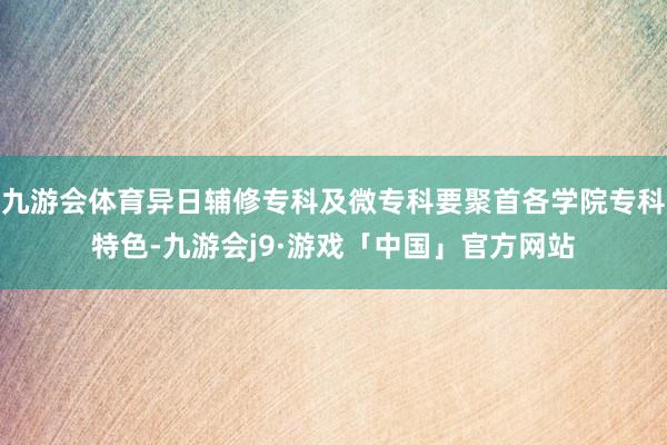 九游会体育异日辅修专科及微专科要聚首各学院专科特色-九游会j9·游戏「中国」官方网站