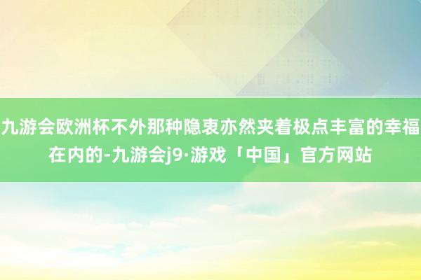 九游会欧洲杯不外那种隐衷亦然夹着极点丰富的幸福在内的-九游会j9·游戏「中国」官方网站