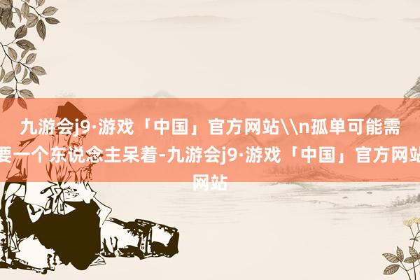九游会j9·游戏「中国」官方网站\n孤单可能需要一个东说念主呆着-九游会j9·游戏「中国」官方网站