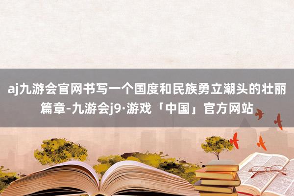 aj九游会官网书写一个国度和民族勇立潮头的壮丽篇章-九游会j9·游戏「中国」官方网站
