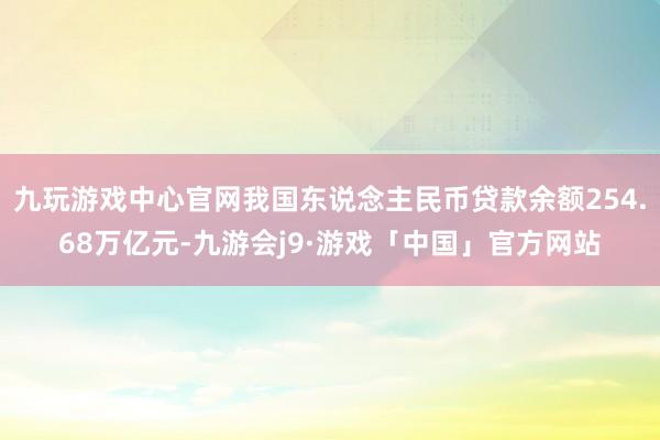 九玩游戏中心官网我国东说念主民币贷款余额254.68万亿元-九游会j9·游戏「中国」官方网站