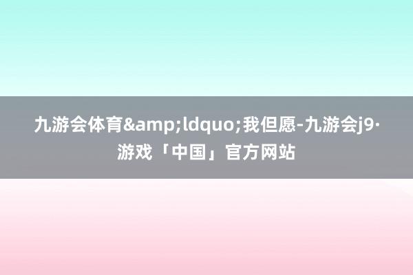 九游会体育&ldquo;我但愿-九游会j9·游戏「中国」官方网站
